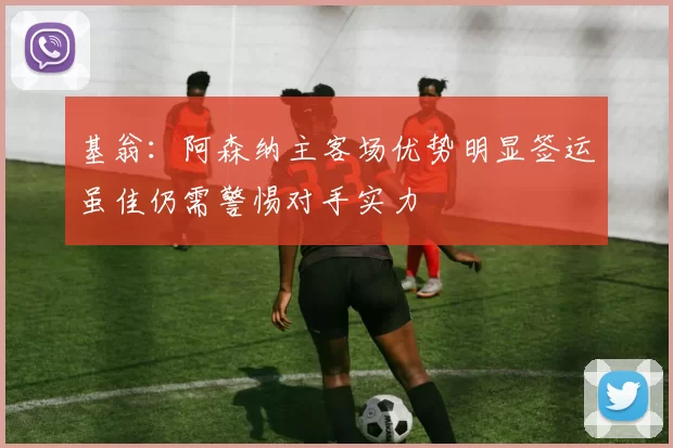 基翁：阿森纳主客场优势明显签运虽佳仍需警惕对手实力
