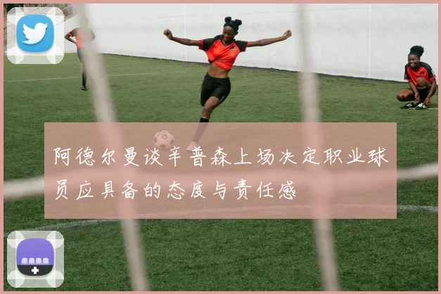 阿德尔曼谈辛普森上场决定职业球员应具备的态度与责任感
