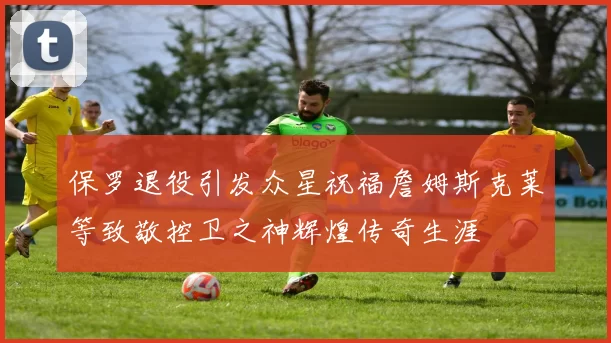 保罗退役引发众星祝福詹姆斯克莱等致敬控卫之神辉煌传奇生涯