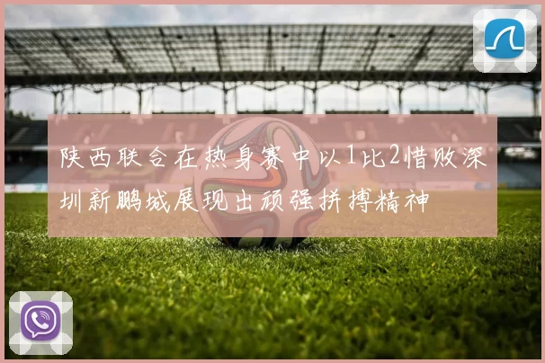 陕西联合在热身赛中以1比2惜败深圳新鹏城展现出顽强拼搏精神