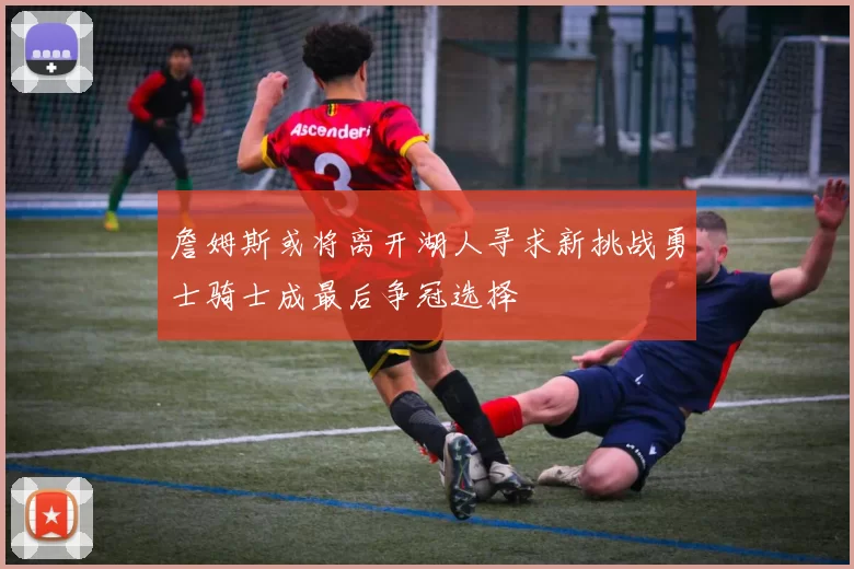 詹姆斯或将离开湖人寻求新挑战勇士骑士成最后争冠选择