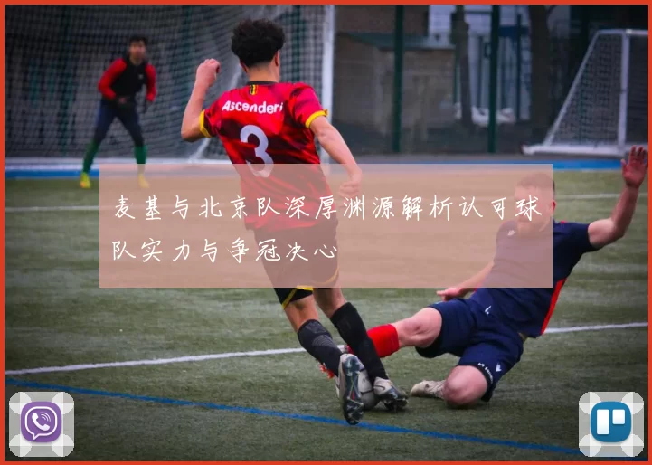 麦基与北京队深厚渊源解析认可球队实力与争冠决心