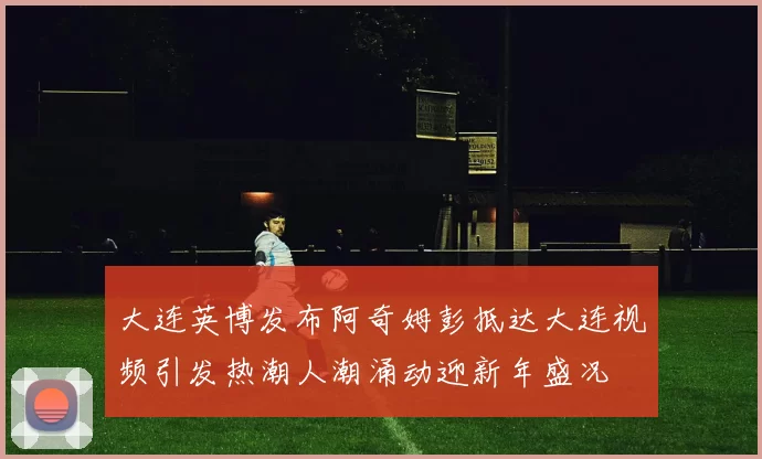 大连英博发布阿奇姆彭抵达大连视频引发热潮人潮涌动迎新年盛况