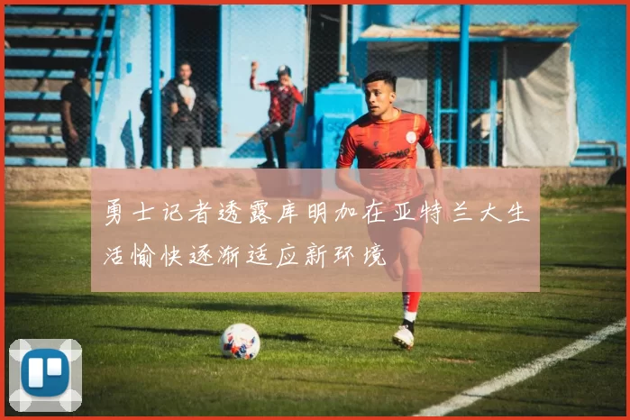 勇士记者透露库明加在亚特兰大生活愉快逐渐适应新环境