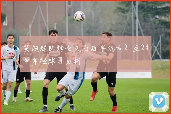 英超球队转会支出近半流向21至24岁年轻球员分析
