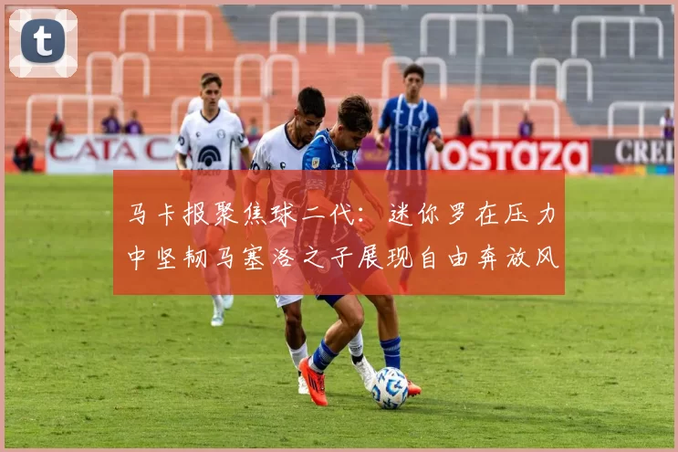 马卡报聚焦球二代：迷你罗在压力中坚韧马塞洛之子展现自由奔放风采