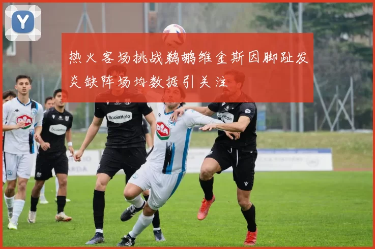 热火客场挑战鹈鹕维金斯因脚趾发炎缺阵场均数据引关注