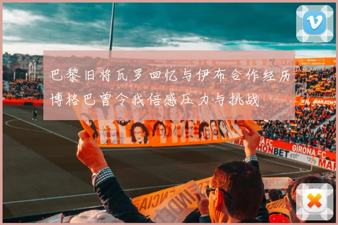 巴黎旧将瓦罗回忆与伊布合作经历博格巴曾令我倍感压力与挑战