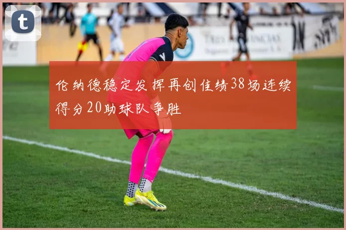 伦纳德稳定发挥再创佳绩38场连续得分20助球队争胜