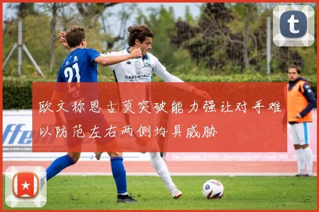 欧文称恩古莫突破能力强让对手难以防范左右两侧均具威胁