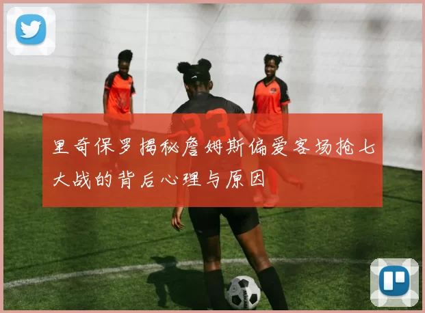 里奇保罗揭秘詹姆斯偏爱客场抢七大战的背后心理与原因
