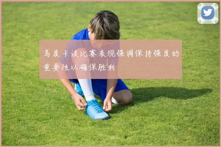 乌度卡谈比赛表现强调保持强度的重要性以确保胜利