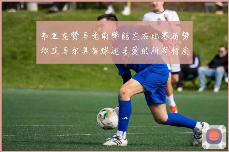 弗里克赞马竞前锋能左右比赛局势称亚马尔具备球迷喜爱的所有特质