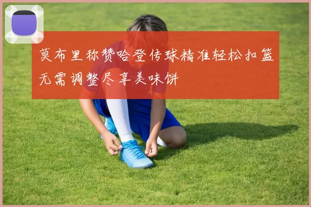 莫布里称赞哈登传球精准轻松扣篮无需调整尽享美味饼