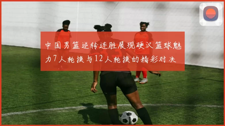 中国男篮逆转连胜展现硬汉篮球魅力7人轮换与12人轮换的精彩对决