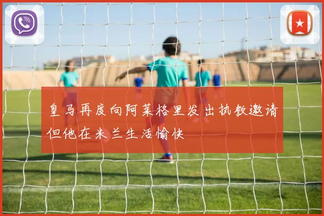 皇马再度向阿莱格里发出执教邀请但他在米兰生活愉快