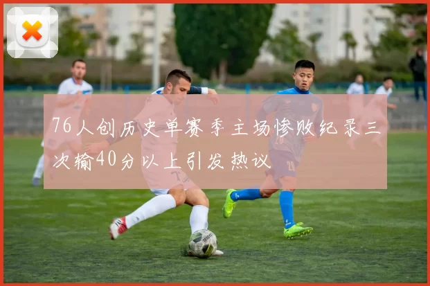 76人创历史单赛季主场惨败纪录三次输40分以上引发热议