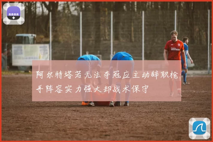 阿尔特塔若无法夺冠应主动辞职枪手阵容实力强大却战术保守