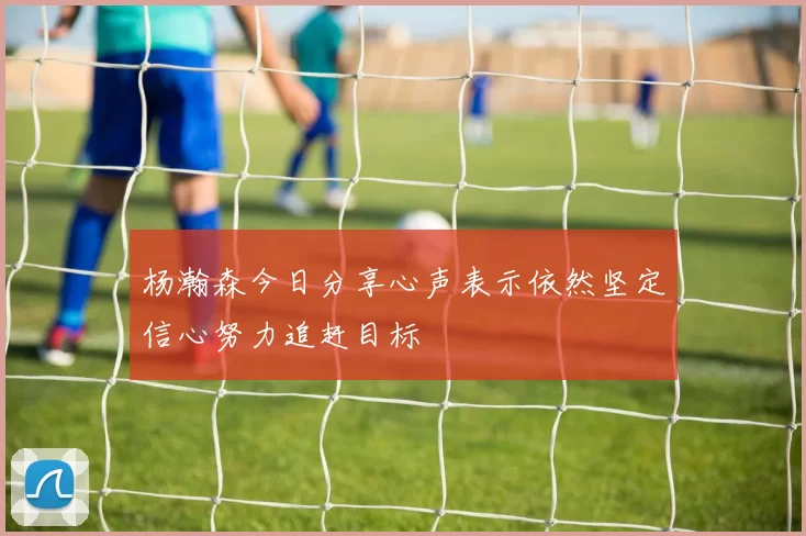 杨瀚森今日分享心声表示依然坚定信心努力追赶目标