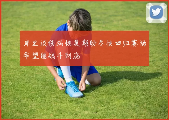 库里谈伤病恢复期盼尽快回归赛场希望能战斗到底