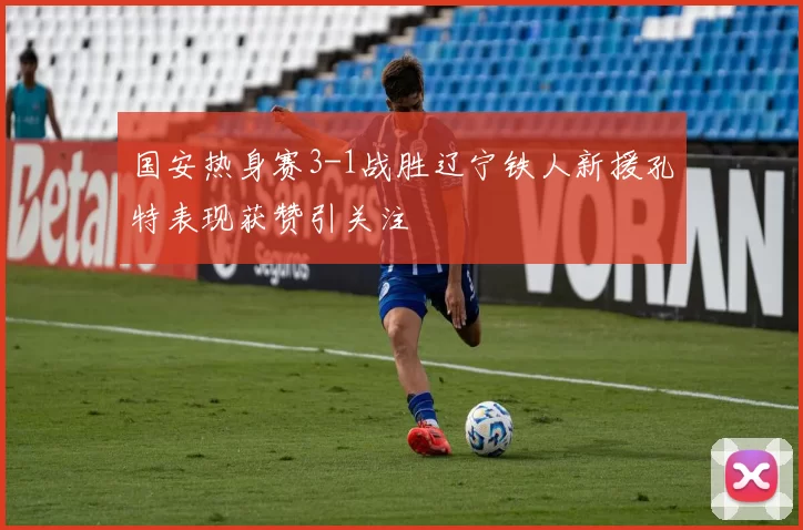 国安热身赛3-1战胜辽宁铁人新援孔特表现获赞引关注
