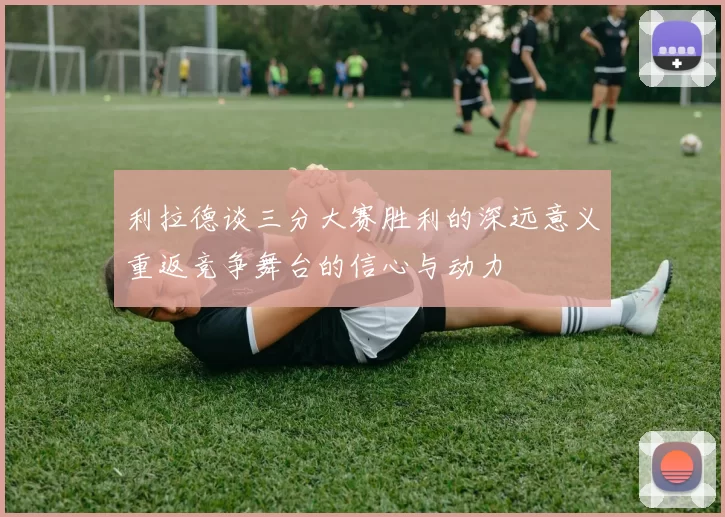 利拉德谈三分大赛胜利的深远意义重返竞争舞台的信心与动力