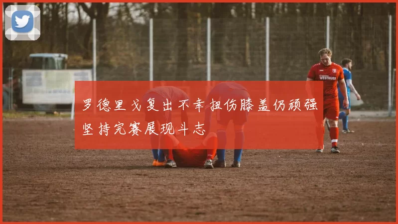 罗德里戈复出不幸扭伤膝盖仍顽强坚持完赛展现斗志
