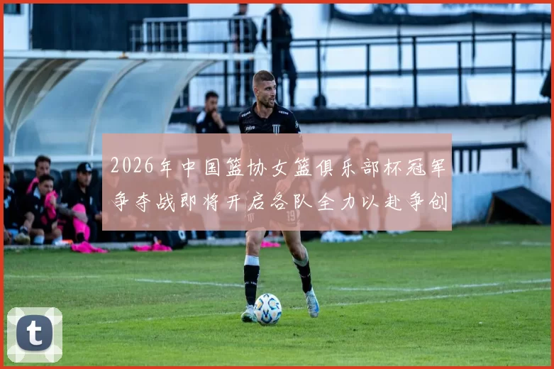 2026年中国篮协女篮俱乐部杯冠军争夺战即将开启各队全力以赴争创佳绩