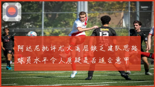 阿达尼批评尤文高层缺乏建队思路球员水平令人质疑是否适合意甲
