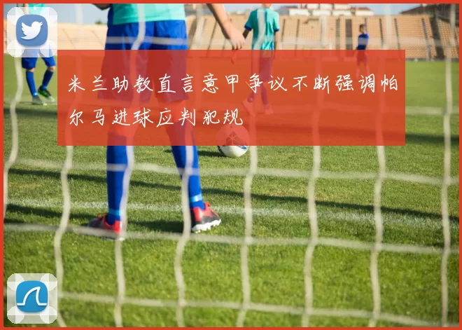 米兰助教直言意甲争议不断强调帕尔马进球应判犯规