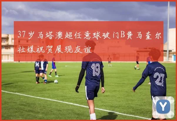 37岁马塔澳超任意球破门B费马奎尔社媒祝贺展现友谊