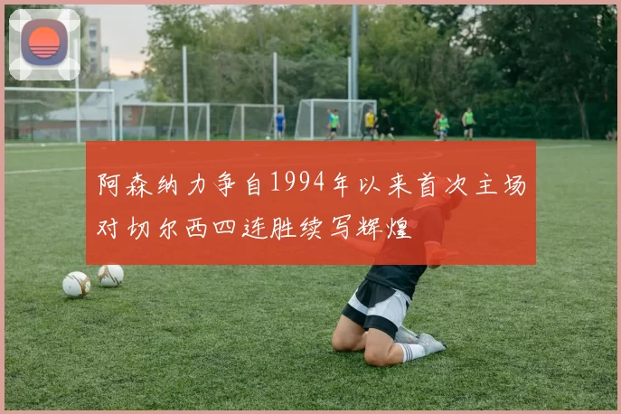 阿森纳力争自1994年以来首次主场对切尔西四连胜续写辉煌